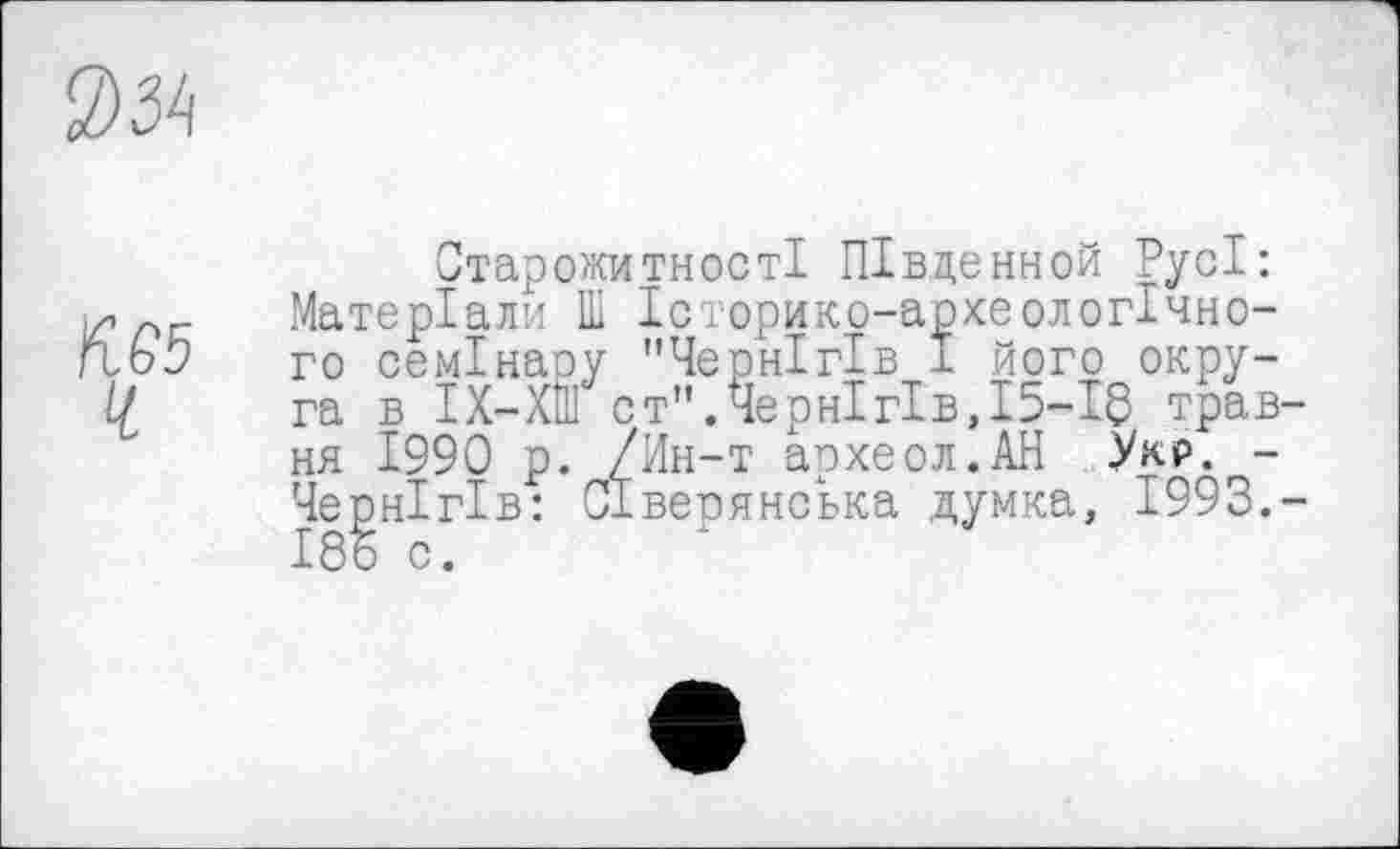 ﻿034
№5
Ч
Старожитності ПІвденной Русі: Матеріали Ш Історико-археологічно-го семінару "Чернігів 1 його округа в ІХ-ХШ ст".Чернігів,15-18 трав ня 1990 р. /Ин-т археол.АН Укр. -Чернігів: Сіверянська думка, 1993. 185 с.